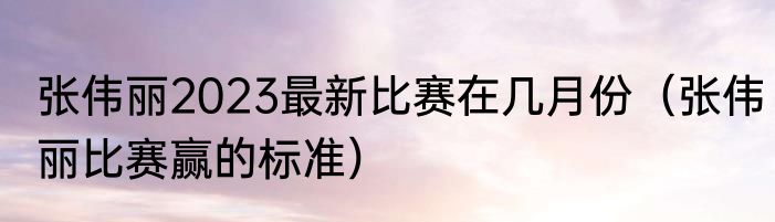 张伟丽2023最新比赛在几月份（张伟丽比赛赢的标准）