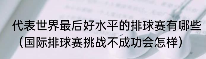 代表世界最后好水平的排球赛有哪些（国际排球赛挑战不成功会怎样）