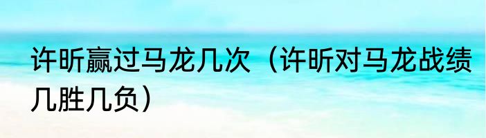 许昕赢过马龙几次（许昕对马龙战绩几胜几负）