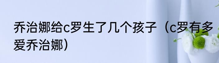 乔治娜给c罗生了几个孩子（c罗有多爱乔治娜）