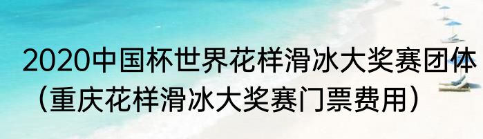 2020中国杯世界花样滑冰大奖赛团体（重庆花样滑冰大奖赛门票费用）