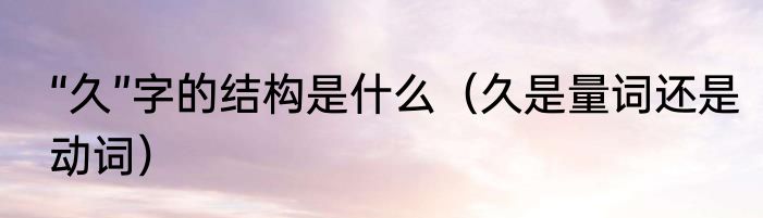 “久”字的结构是什么（久是量词还是动词）