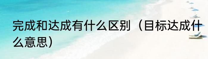 完成和达成有什么区别（目标达成什么意思）
