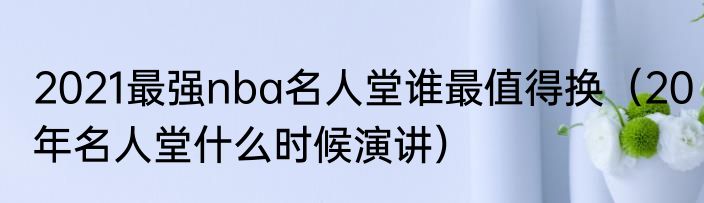 2021最强nba名人堂谁最值得换（20年名人堂什么时候演讲）