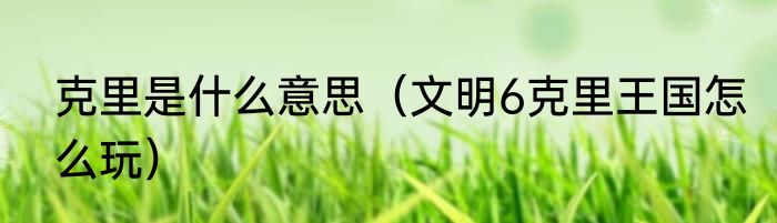 克里是什么意思（文明6克里王国怎么玩）