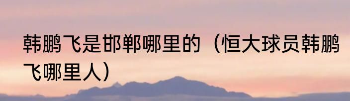 韩鹏飞是邯郸哪里的（恒大球员韩鹏飞哪里人）