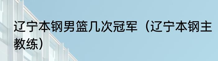 辽宁本钢男篮几次冠军（辽宁本钢主教练）