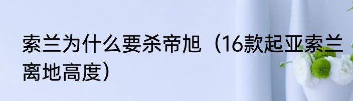 索兰为什么要杀帝旭（16款起亚索兰离地高度）