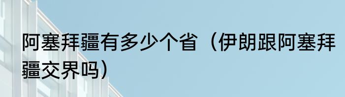 阿塞拜疆有多少个省（伊朗跟阿塞拜疆交界吗）