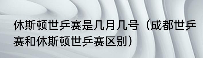 休斯顿世乒赛是几月几号（成都世乒赛和休斯顿世乒赛区别）