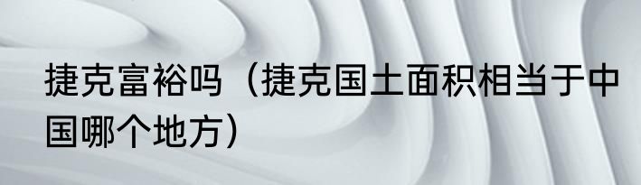 捷克富裕吗（捷克国土面积相当于中国哪个地方）