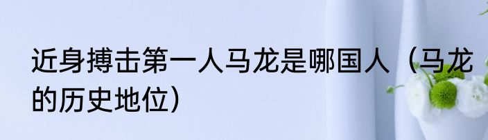 近身搏击第一人马龙是哪国人（马龙的历史地位）