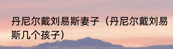 丹尼尔戴刘易斯妻子（丹尼尔戴刘易斯几个孩子）