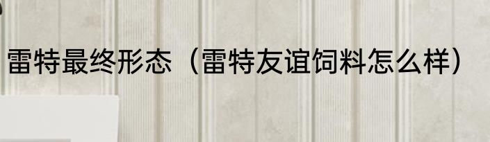 雷特最终形态（雷特友谊饲料怎么样）