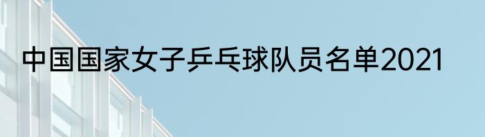 中国国家女子乒乓球队员名单2021
