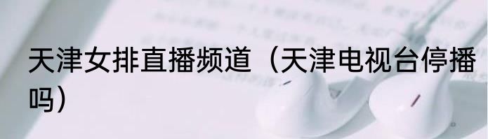 天津女排直播频道（天津电视台停播吗）