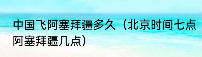 中国飞阿塞拜疆多久（北京时间七点阿塞拜疆几点）