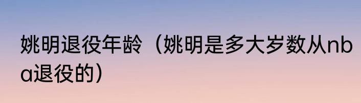 姚明退役年龄（姚明是多大岁数从nba退役的）