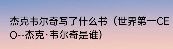 杰克韦尔奇写了什么书（世界第一CEO--杰克·韦尔奇是谁）