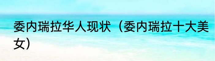 委内瑞拉华人现状（委内瑞拉十大美女）