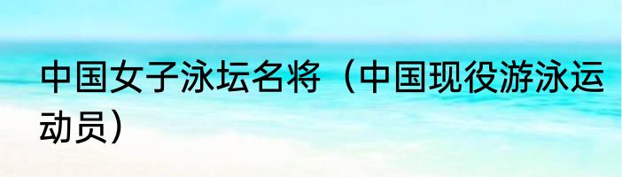 中国女子泳坛名将（中国现役游泳运动员）