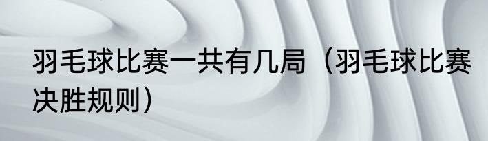 羽毛球比赛一共有几局（羽毛球比赛决胜规则）