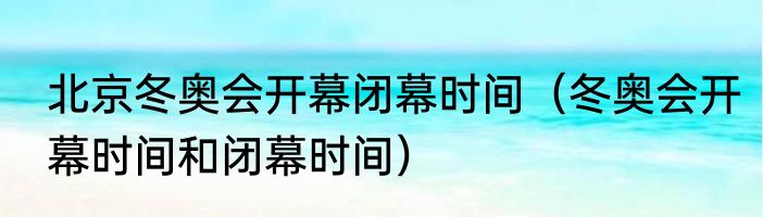 北京冬奥会开幕闭幕时间（冬奥会开幕时间和闭幕时间）
