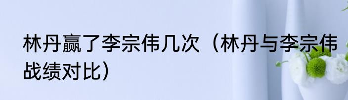 林丹赢了李宗伟几次（林丹与李宗伟战绩对比）