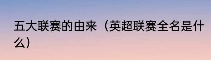 五大联赛的由来（英超联赛全名是什么）