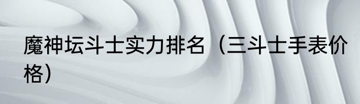 魔神坛斗士实力排名（三斗士手表价格）