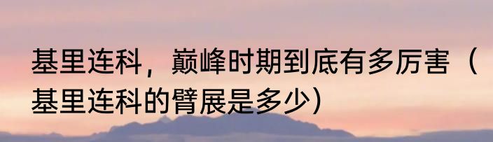 基里连科，巅峰时期到底有多厉害（基里连科的臂展是多少）