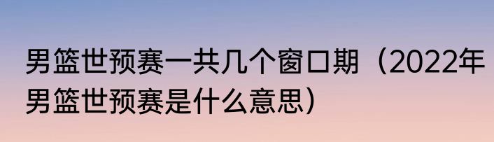 男篮世预赛一共几个窗口期（2022年男篮世预赛是什么意思）