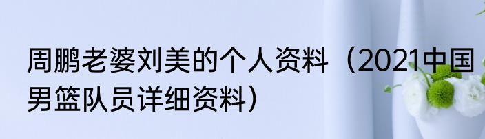 周鹏老婆刘美的个人资料（2021中国男篮队员详细资料）