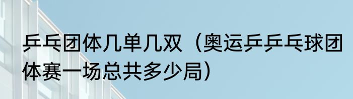 乒乓团体几单几双（奥运乒乒乓球团体赛一场总共多少局）