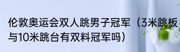 伦敦奥运会双人跳男子冠军（3米跳板与10米跳台有双料冠军吗）