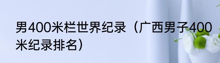 男400米栏世界纪录（广西男子400米纪录排名）