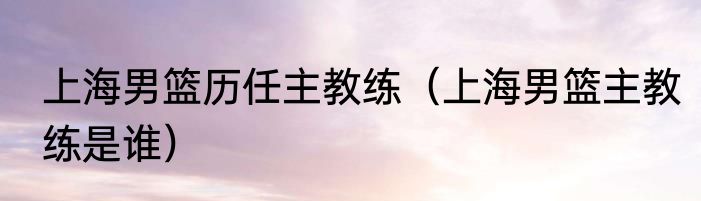 上海男篮历任主教练（上海男篮主教练是谁）