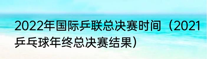2022年国际乒联总决赛时间（2021乒乓球年终总决赛结果）