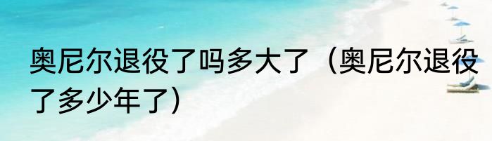 奥尼尔退役了吗多大了（奥尼尔退役了多少年了）
