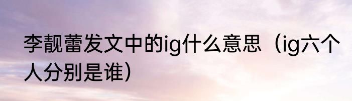李靓蕾发文中的ig什么意思（ig六个人分别是谁）
