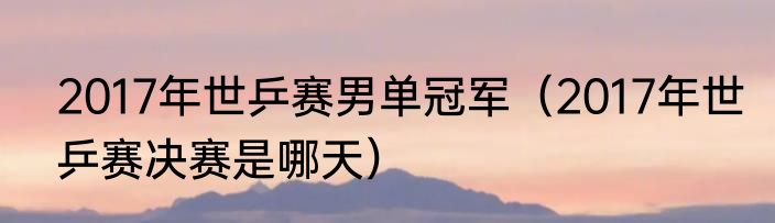 2017年世乒赛男单冠军（2017年世乒赛决赛是哪天）