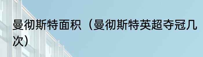 曼彻斯特面积（曼彻斯特英超夺冠几次）