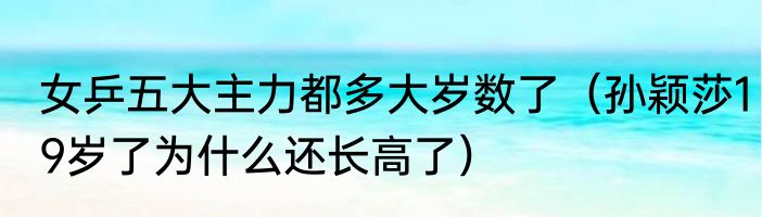 女乒五大主力都多大岁数了（孙颖莎19岁了为什么还长高了）
