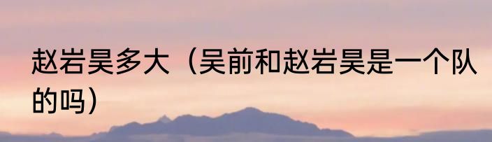 赵岩昊多大（吴前和赵岩昊是一个队的吗）