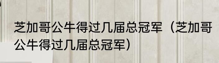 芝加哥公牛得过几届总冠军（芝加哥公牛得过几届总冠军）
