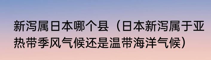 新泻属日本哪个县（日本新泻属于亚热带季风气候还是温带海洋气候）
