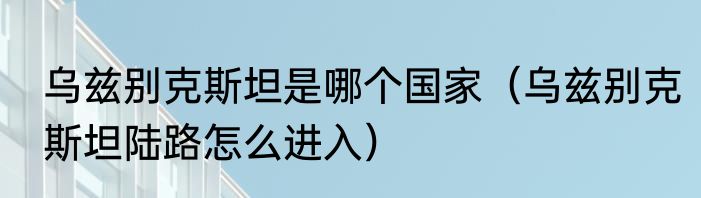 乌兹别克斯坦是哪个国家（乌兹别克斯坦陆路怎么进入）