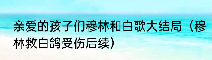 亲爱的孩子们穆林和白歌大结局（穆林救白鸽受伤后续）