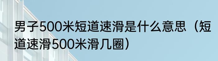 男子500米短道速滑是什么意思（短道速滑500米滑几圈）