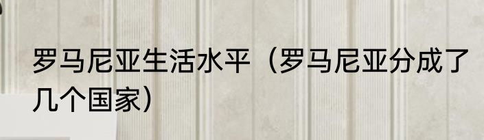 罗马尼亚生活水平（罗马尼亚分成了几个国家）